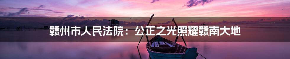 赣州市人民法院:公正之光照耀赣南大地