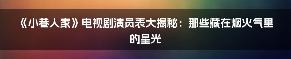 《小巷人家》电视剧演员表大揭秘：那些藏在烟火气里的星光