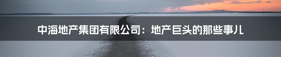 中海地产集团有限公司:地产巨头的那些事儿