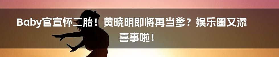 Baby官宣怀二胎!黄晓明即将再当爹?娱乐圈又添喜事啦!