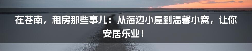 在苍南,租房那些事儿:从海边小屋到温馨小窝,让你安居乐业!
