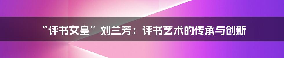 “评书女皇”刘兰芳:评书艺术的传承与创新