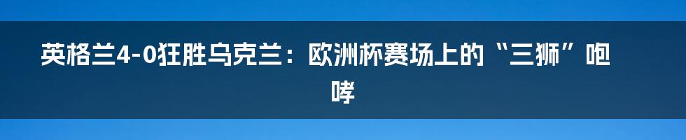 英格兰4-0狂胜乌克兰：欧洲杯赛场上的“三狮”咆哮