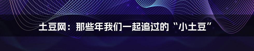 土豆网:那些年我们一起追过的“小土豆”