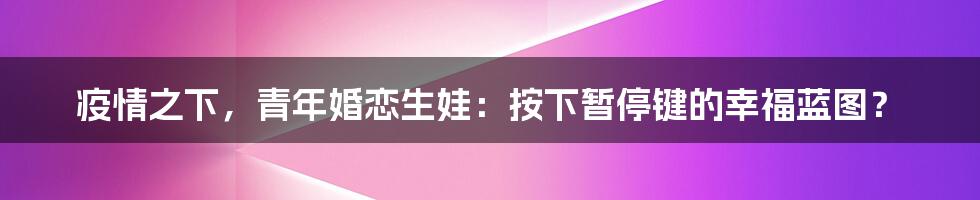疫情之下,青年婚恋生娃:按下暂停键的幸福蓝图?