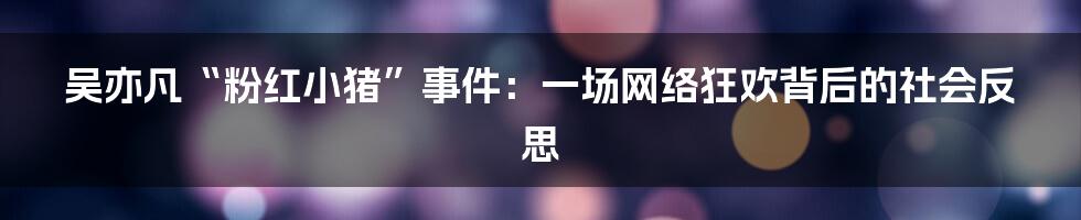 吴亦凡“粉红小猪”事件：一场网络狂欢背后的社会反思