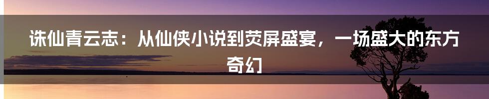 诛仙青云志:从仙侠小说到荧屏盛宴,一场盛大的东方奇幻