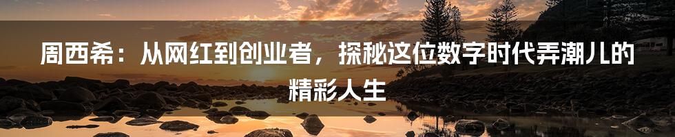 周西希:从网红到创业者,探秘这位数字时代弄潮儿的精彩人生