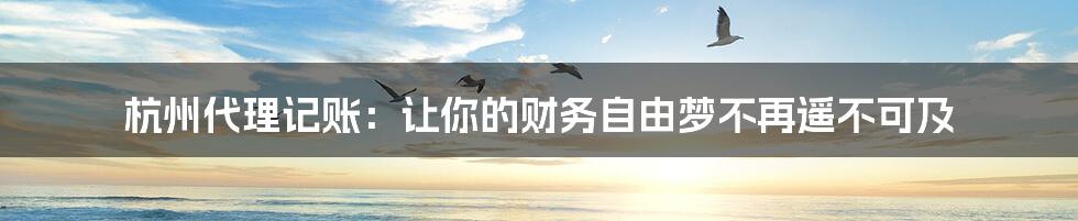 杭州代理记账：让你的财务自由梦不再遥不可及