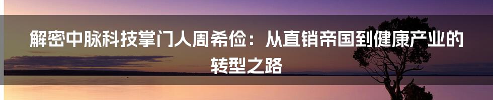 解密中脉科技掌门人周希俭:从直销帝国到健康产业的转型之路