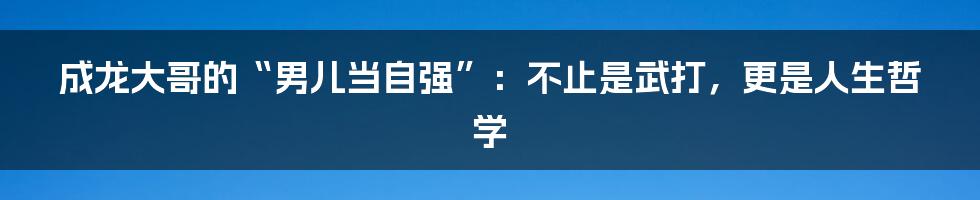 成龙大哥的“男儿当自强”：不止是武打，更是人生哲学