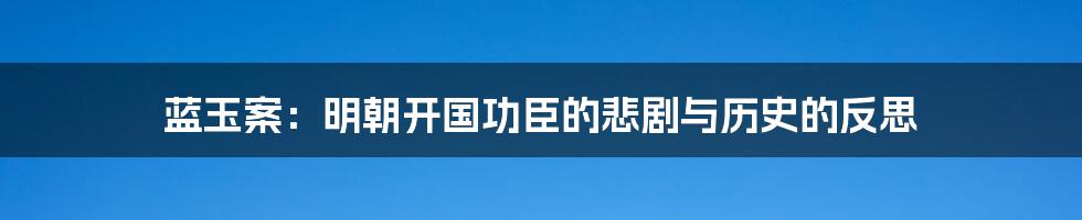 蓝玉案：明朝开国功臣的悲剧与历史的反思