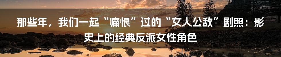 那些年,我们一起“痛恨”过的“女人公敌”剧照:影史上的经典反派女性角色