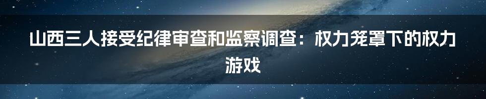 山西三人接受纪律审查和监察调查:权力笼罩下的权力游戏