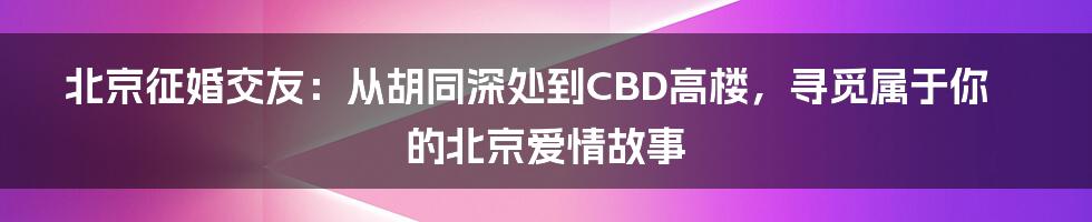北京征婚交友：从胡同深处到CBD高楼，寻觅属于你的北京爱情故事