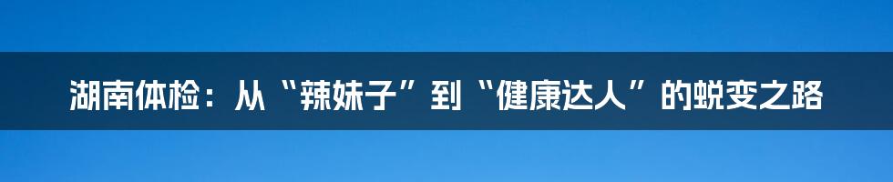 湖南体检:从“辣妹子”到“健康达人”的蜕变之路