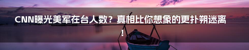 CNN曝光美军在台人数？真相比你想象的更扑朔迷离！
