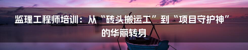 监理工程师培训：从“砖头搬运工”到“项目守护神”的华丽转身