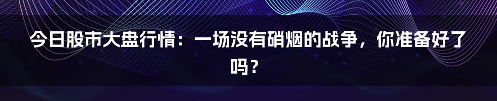 今日股市大盘行情:一场没有硝烟的战争,你准备好了吗?