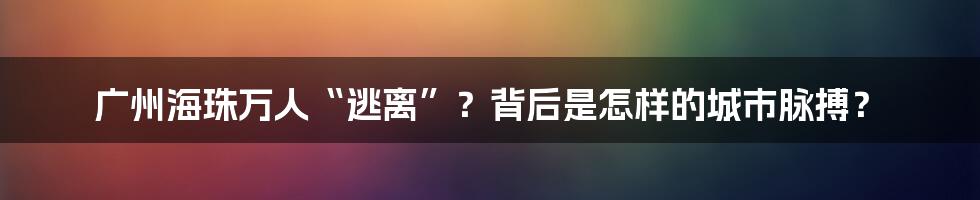 广州海珠万人“逃离”？背后是怎样的城市脉搏？