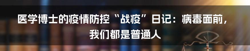 医学博士的疫情防控“战疫”日记：病毒面前，我们都是普通人