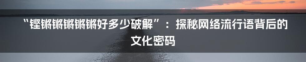 “铿锵锵锵锵锵好多少破解”:探秘网络流行语背后的文化密码