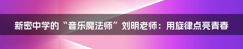 新密中学的“音乐魔法师”刘明老师:用旋律点亮青春