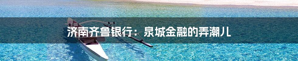 济南齐鲁银行：泉城金融的弄潮儿