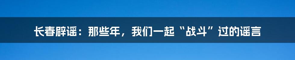长春辟谣：那些年，我们一起“战斗”过的谣言