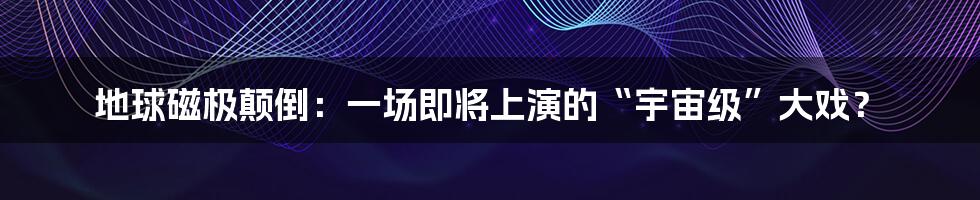 地球磁极颠倒:一场即将上演的“宇宙级”大戏?