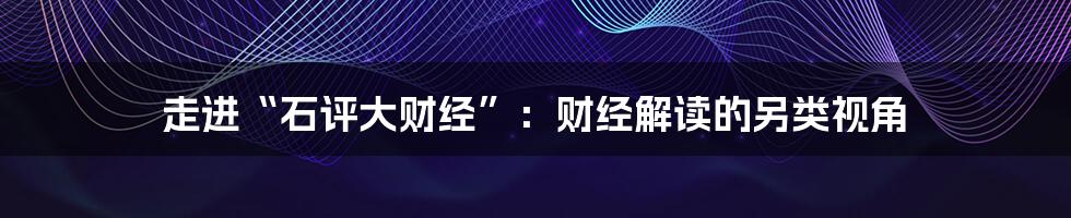 走进“石评大财经”:财经解读的另类视角