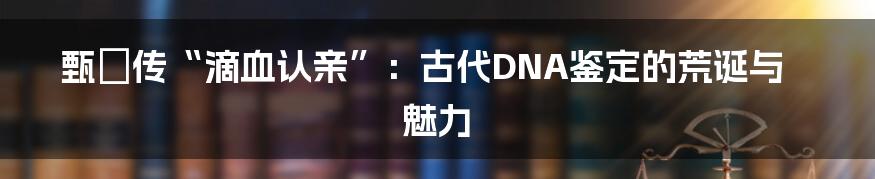 甄嬛传“滴血认亲”：古代DNA鉴定的荒诞与魅力