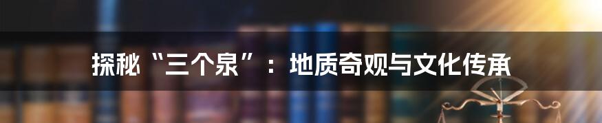 探秘“三个泉”:地质奇观与文化传承
