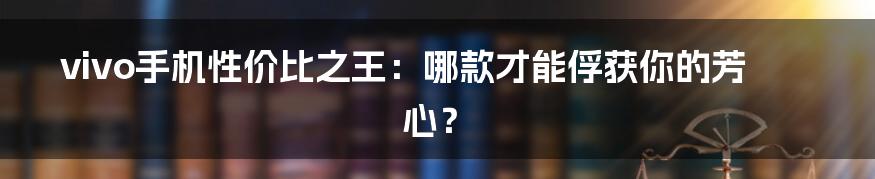 vivo手机性价比之王：哪款才能俘获你的芳心？