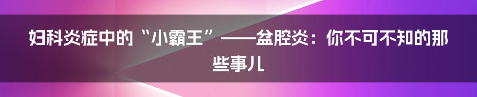 妇科炎症中的“小霸王”——盆腔炎:你不可不知的那些事儿