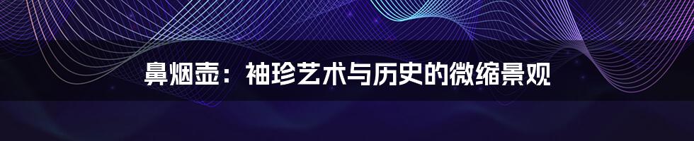 鼻烟壶：袖珍艺术与历史的微缩景观