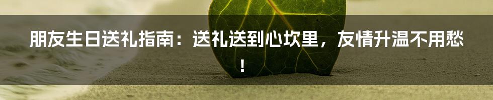 朋友生日送礼指南:送礼送到心坎里,友情升温不用愁!