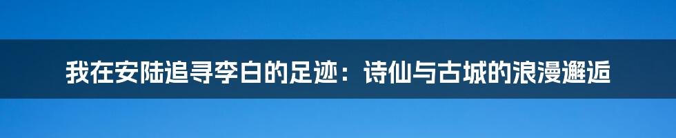 我在安陆追寻李白的足迹：诗仙与古城的浪漫邂逅