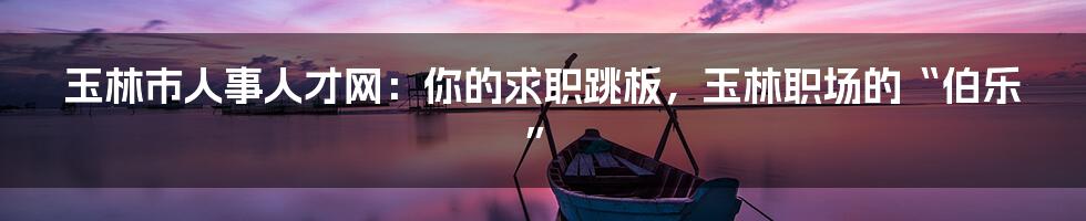 玉林市人事人才网：你的求职跳板，玉林职场的“伯乐”