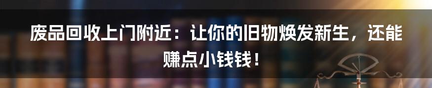 废品回收上门附近：让你的旧物焕发新生，还能赚点小钱钱！