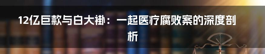 12亿巨款与白大褂:一起医疗腐败案的深度剖析