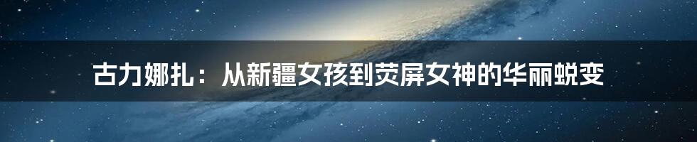 古力娜扎:从新疆女孩到荧屏女神的华丽蜕变