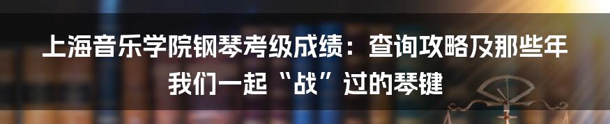 上海音乐学院钢琴考级成绩：查询攻略及那些年我们一起“战”过的琴键