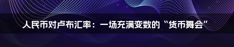 人民币对卢布汇率：一场充满变数的“货币舞会”