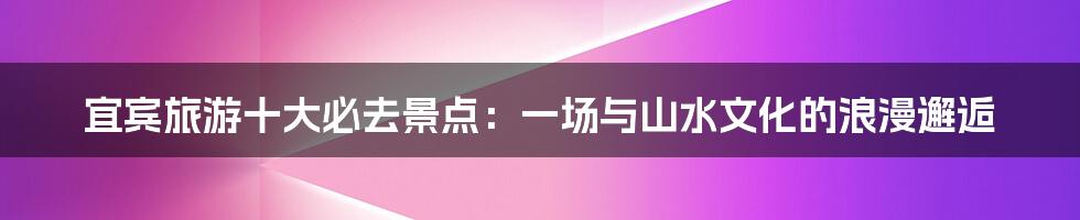 宜宾旅游十大必去景点：一场与山水文化的浪漫邂逅