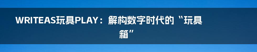 WRITEAS玩具PLAY：解构数字时代的“玩具箱”