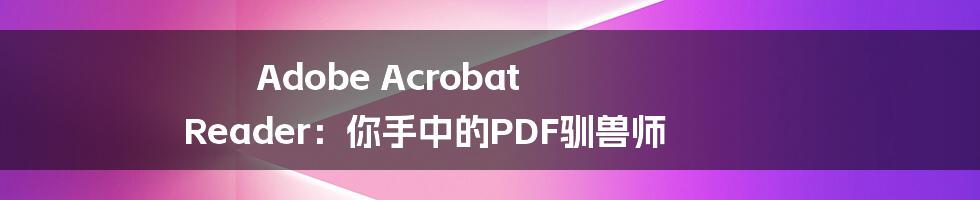 Adobe Acrobat Reader：你手中的PDF驯兽师