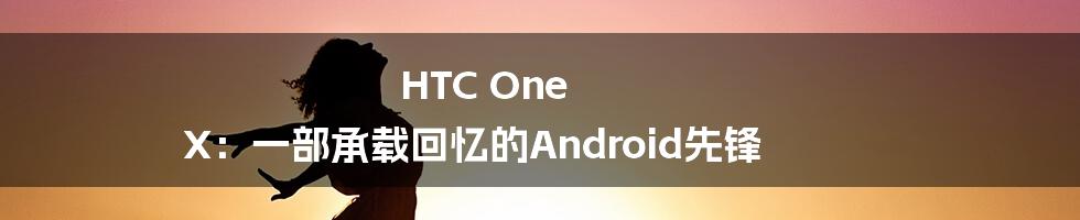 HTC One X：一部承载回忆的Android先锋