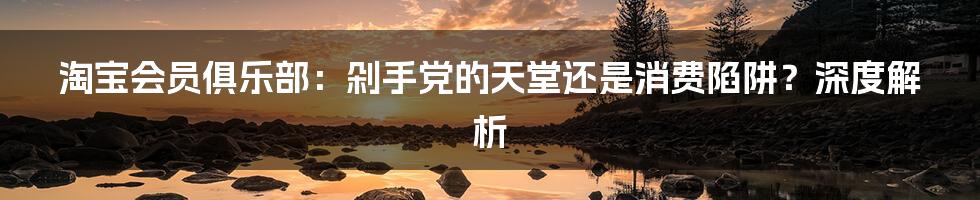 淘宝会员俱乐部：剁手党的天堂还是消费陷阱？深度解析