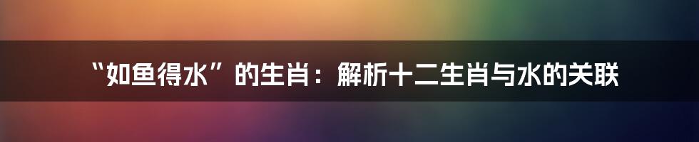 “如鱼得水”的生肖：解析十二生肖与水的关联